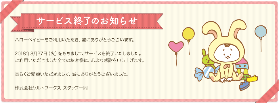 サービス終了のお知らせ 出産報告はがき「ハローベイビー」は、3月27日(火)をもちまして、サービスを終了いたしました。ご利用いただきました全てのお客様に、心より感謝申し上げます。長らくご愛顧いただき、誠にありがとうございました。長らくのご愛顧いただき、誠にありがとうございました。
